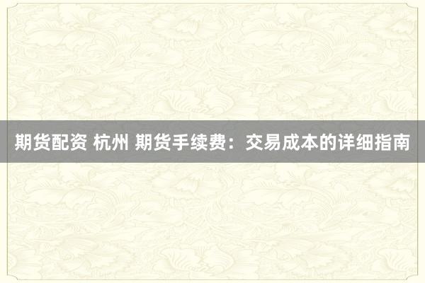 期货配资 杭州 期货手续费：交易成本的详细指南