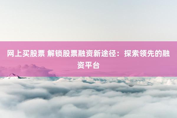 网上买股票 解锁股票融资新途径：探索领先的融资平台