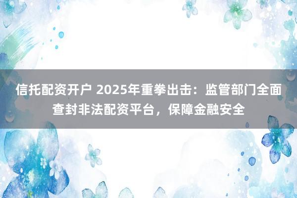 信托配资开户 2025年重拳出击：监管部门全面查封非法配资平台，保障金融安全