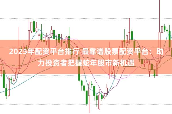 2025年配资平台排行 最靠谱股票配资平台:助力投资者把握蛇年股市新机遇