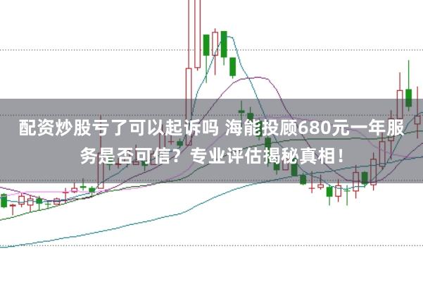 配资炒股亏了可以起诉吗 海能投顾680元一年服务是否可信？专业评估揭秘真相！