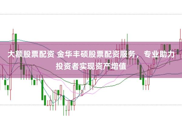大额股票配资 金华丰硕股票配资服务，专业助力投资者实现资产增值