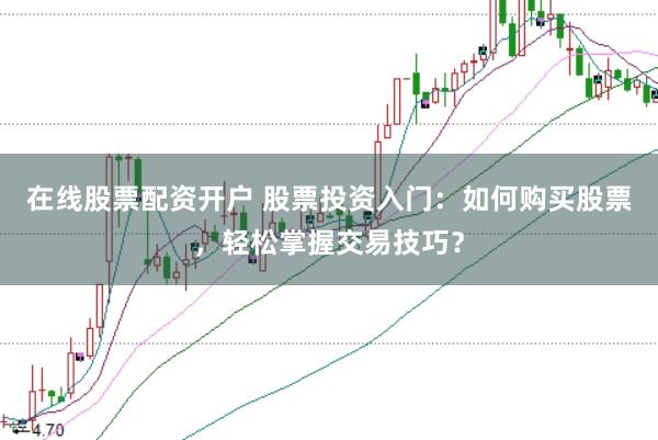 在线股票配资开户 股票投资入门：如何购买股票，轻松掌握交易技巧？