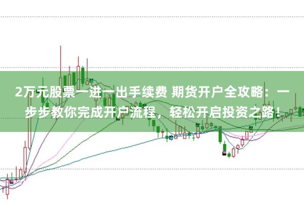 2万元股票一进一出手续费 期货开户全攻略：一步步教你完成开户流程，轻松开启投资之路！