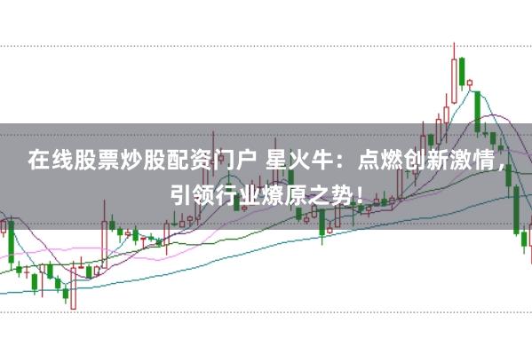 在线股票炒股配资门户 星火牛：点燃创新激情，引领行业燎原之势！