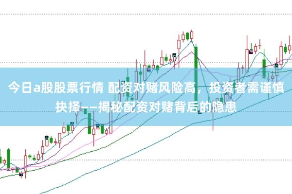 今日a股股票行情 配资对赌风险高，投资者需谨慎抉择——揭秘配资对赌背后的隐患