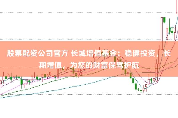股票配资公司官方 长城增值基金：稳健投资，长期增值，为您的财富保驾护航