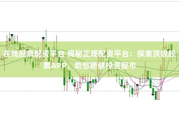 在线股票配资平台 揭秘正规配资平台：探索顶级股票APP，助您稳健投资股市