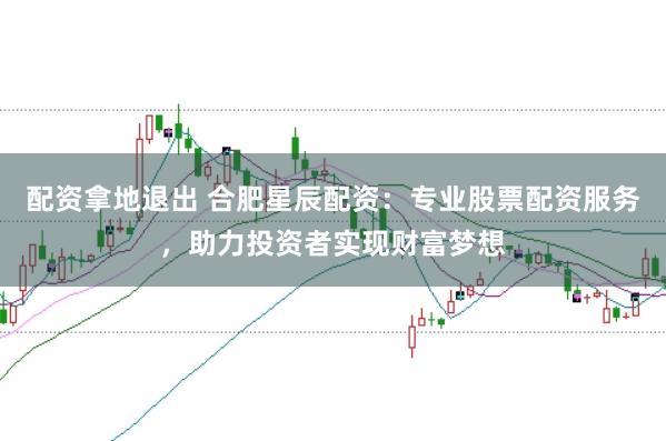 配资拿地退出 合肥星辰配资：专业股票配资服务，助力投资者实现财富梦想