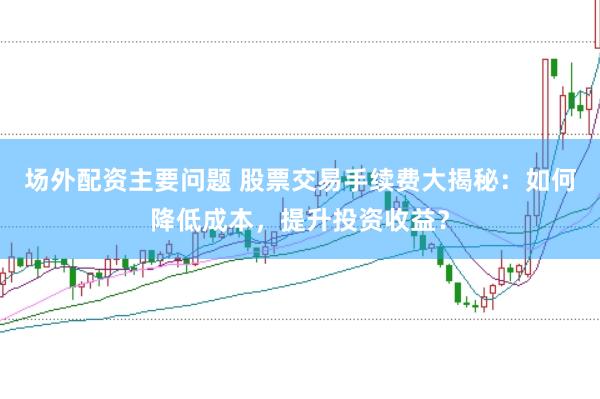 场外配资主要问题 股票交易手续费大揭秘：如何降低成本，提升投资收益？