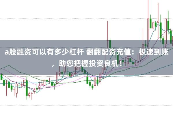 a股融资可以有多少杠杆 翻翻配资充值：极速到账，助您把握投资良机！
