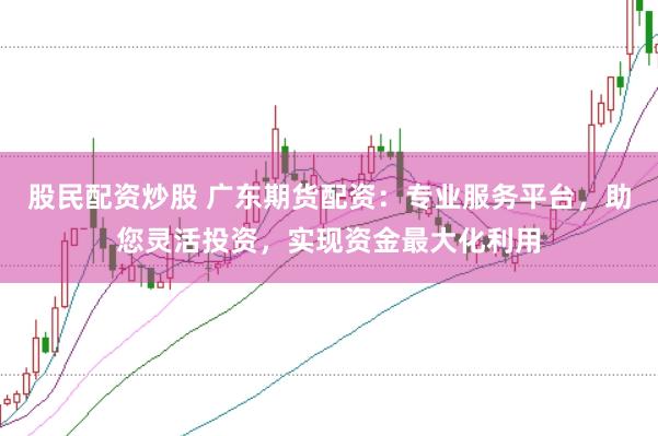 股民配资炒股 广东期货配资：专业服务平台，助您灵活投资，实现资金最大化利用