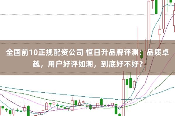 全国前10正规配资公司 恒日升品牌评测：品质卓越，用户好评如潮，到底好不好？