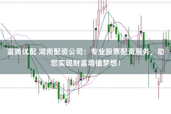 富腾优配 湖南配资公司：专业股票配资服务，助您实现财富增值梦想！