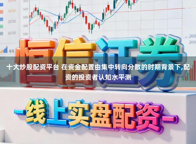 十大炒股配资平台 在资金配置由集中转向分散的时期背景下，配资的投资者认知水平测
