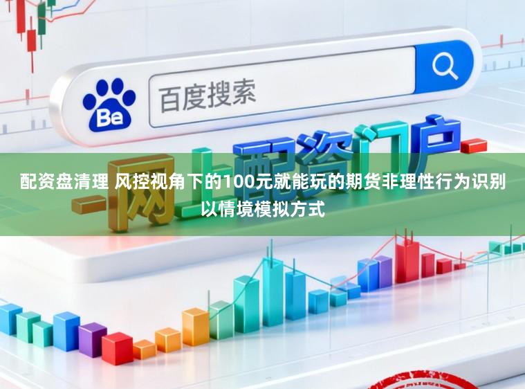 配资盘清理 风控视角下的100元就能玩的期货非理性行为识别以情境模拟方式