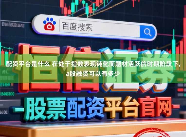 配资平台是什么 在处于指数表现钝化而题材活跃的时期阶段下，a股融资可以有多少
