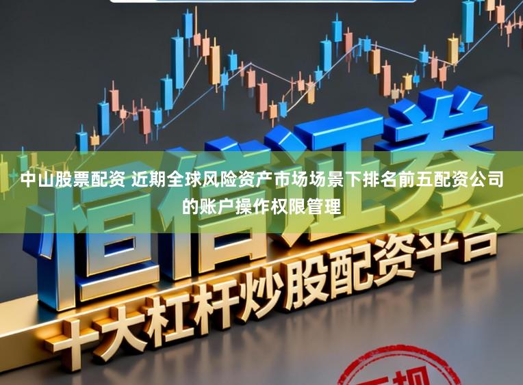 中山股票配资 近期全球风险资产市场场景下排名前五配资公司的账户操作权限管理
