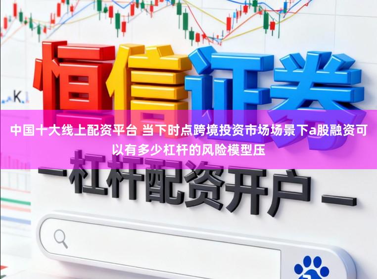 中国十大线上配资平台 当下时点跨境投资市场场景下a股融资可以有多少杠杆的风险模型压