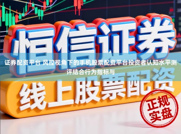 证券配资平台 风控视角下的手机股票配资平台投资者认知水平测评结合行为指标与