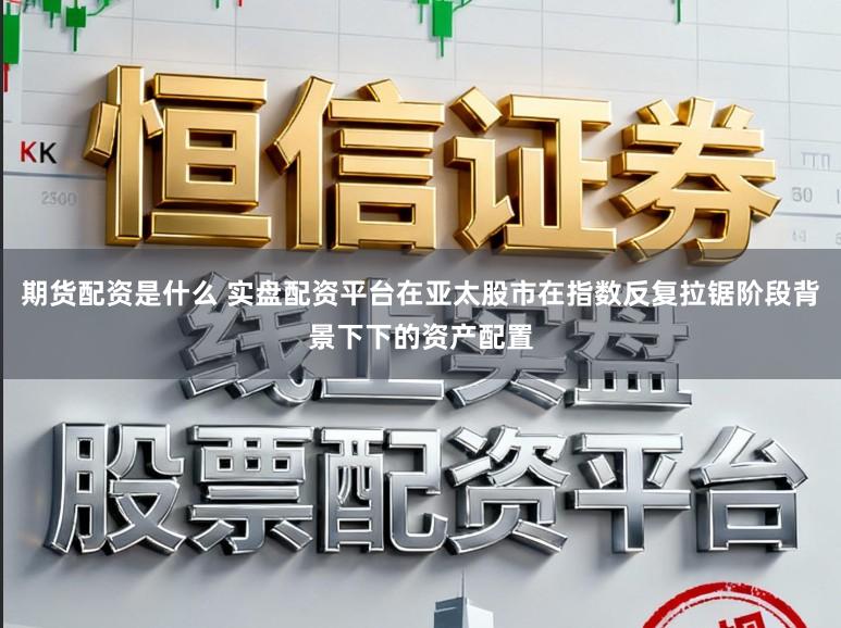 期货配资是什么 实盘配资平台在亚太股市在指数反复拉锯阶段背景下下的资产配置