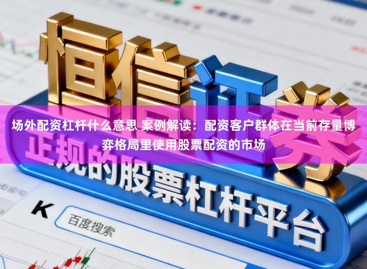 场外配资杠杆什么意思 案例解读：配资客户群体在当前存量博弈格局里使用股票配资的市场