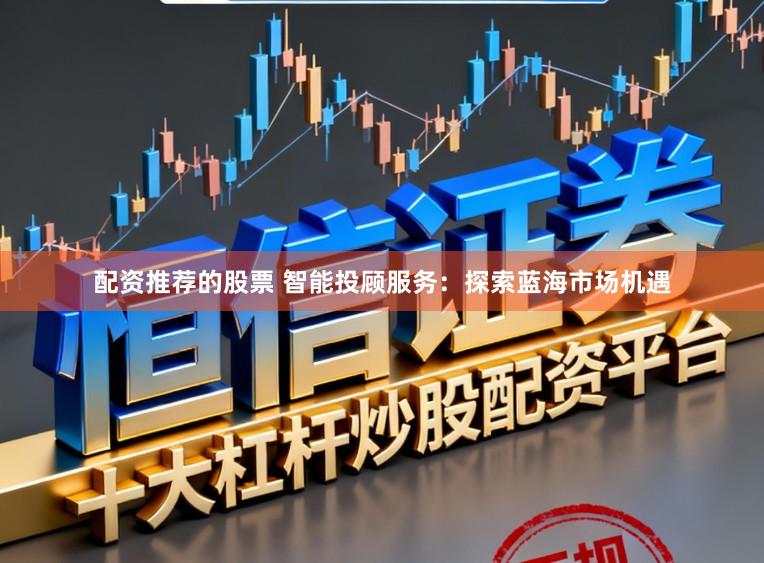 配资推荐的股票 智能投顾服务：探索蓝海市场机遇