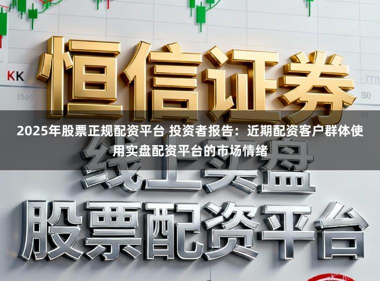 2025年股票正规配资平台 投资者报告：近期配资客户群体使用实盘配资平台的市场情绪