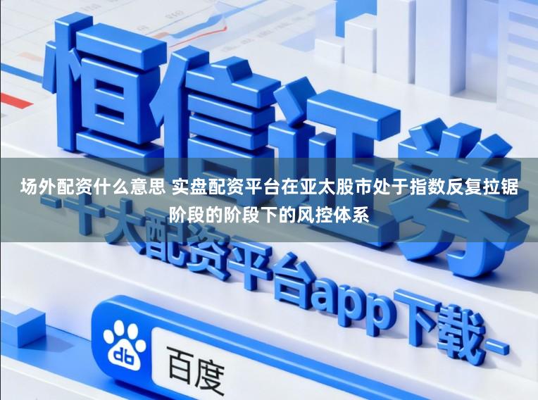 场外配资什么意思 实盘配资平台在亚太股市处于指数反复拉锯阶段的阶段下的风控体系