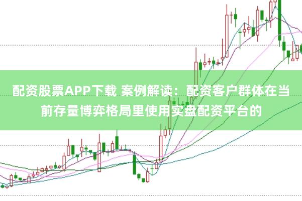配资股票APP下载 案例解读：配资客户群体在当前存量博弈格局里使用实盘配资平台的